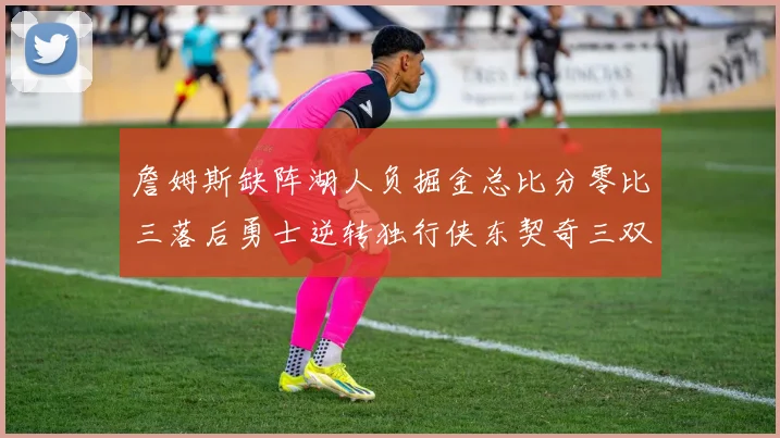 詹姆斯缺阵湖人负掘金总比分零比三落后勇士逆转独行侠东契奇三双难救主