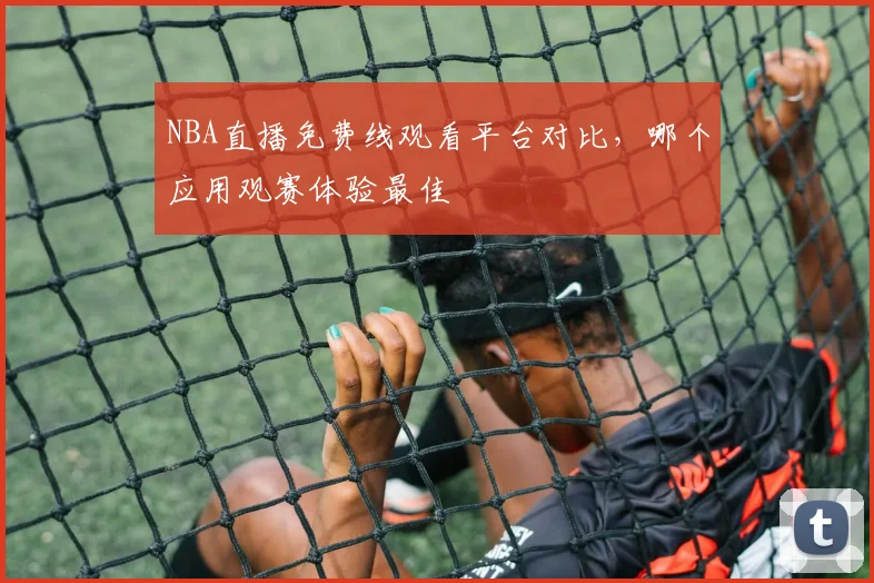 NBA直播免费线观看平台对比，哪个应用观赛体验最佳
