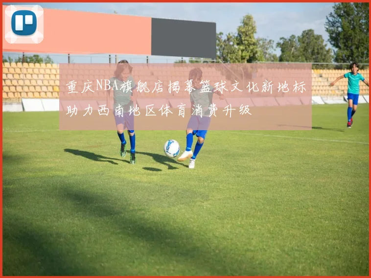 重庆NBA旗舰店揭幕篮球文化新地标助力西南地区体育消费升级