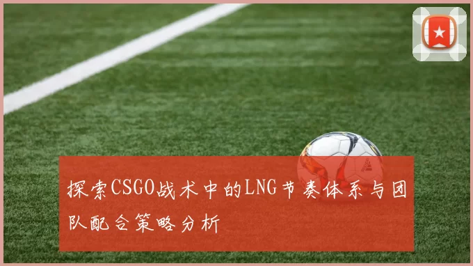 探索CSGO战术中的LNG节奏体系与团队配合策略分析